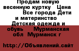 Продам новую весенную куртку › Цена ­ 1 500 - Все города Дети и материнство » Детская одежда и обувь   . Мурманская обл.,Мурманск г.